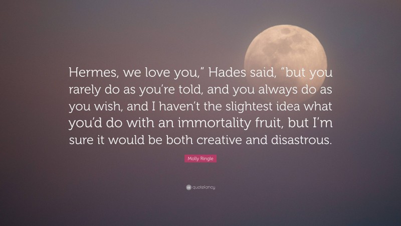 Molly Ringle Quote: “Hermes, we love you,” Hades said, “but you rarely do as you’re told, and you always do as you wish, and I haven’t the slightest idea what you’d do with an immortality fruit, but I’m sure it would be both creative and disastrous.”