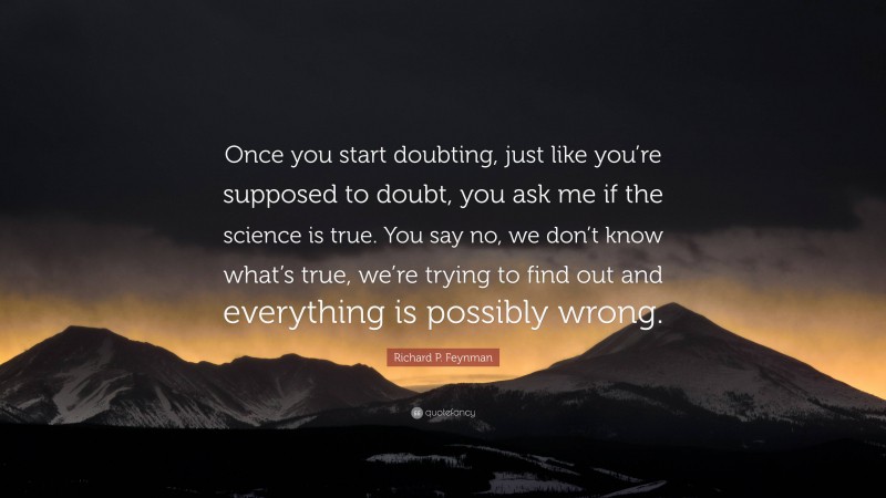 Richard P. Feynman Quote: “Once you start doubting, just like you’re supposed to doubt, you ask me if the science is true. You say no, we don’t know what’s true, we’re trying to find out and everything is possibly wrong.”