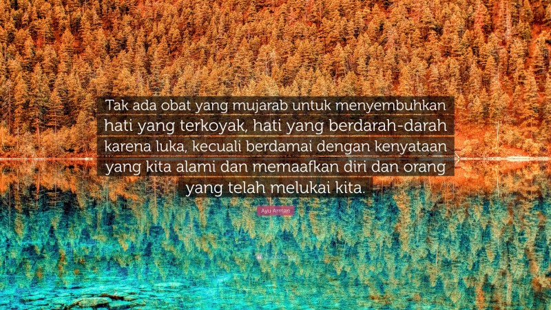 Ayu Arman Quote: “Tak ada obat yang mujarab untuk menyembuhkan hati yang terkoyak, hati yang berdarah-darah karena luka, kecuali berdamai dengan kenyataan yang kita alami dan memaafkan diri dan orang yang telah melukai kita.”