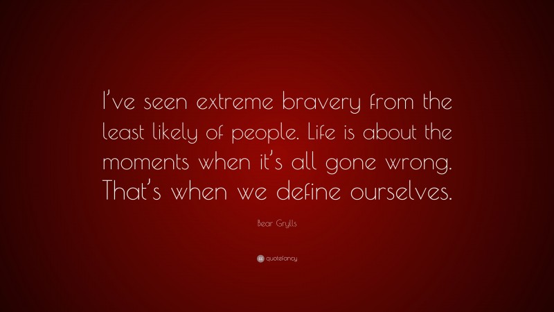 Bear Grylls Quote: “I’ve seen extreme bravery from the least likely of people. Life is about the moments when it’s all gone wrong. That’s when we define ourselves.”