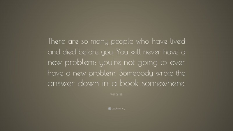 Will Smith Quote: “There are so many people who have lived and died before you. You will never have a new problem; you're not going to ever have a new problem. Somebody wrote the answer down in a book somewhere.”