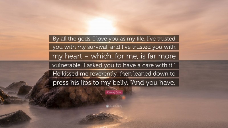 Kresley Cole Quote: “By all the gods, I love you as my life. I’ve trusted you with my survival, and I’ve trusted you with my heart – which, for me, is far more vulnerable. I asked you to have a care with it.” He kissed me reverently, then leaned down to press his lips to my belly. “And you have.”