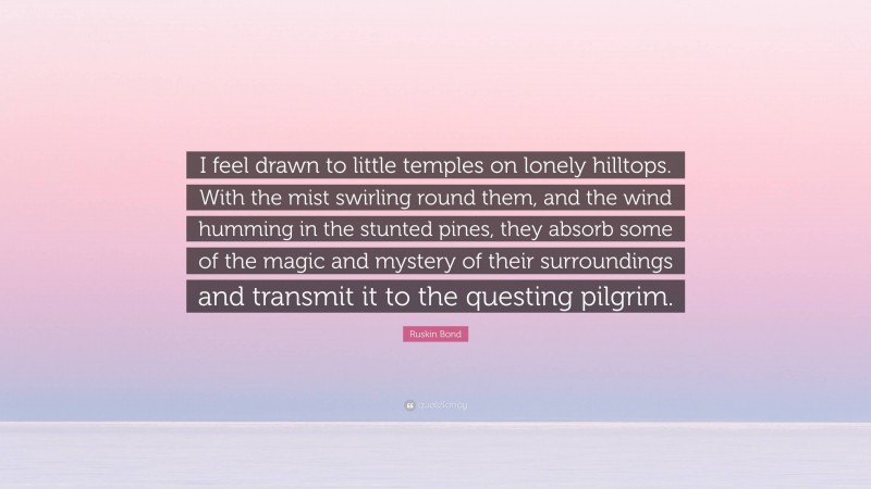 Ruskin Bond Quote: “I feel drawn to little temples on lonely hilltops. With the mist swirling round them, and the wind humming in the stunted pines, they absorb some of the magic and mystery of their surroundings and transmit it to the questing pilgrim.”