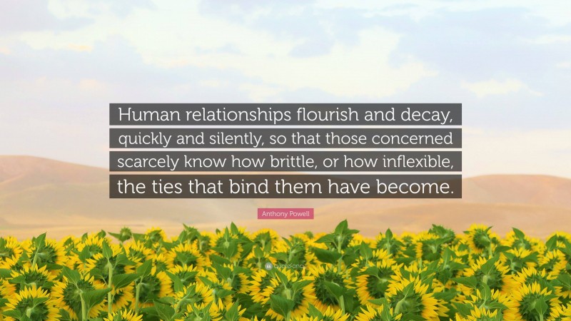 Anthony Powell Quote: “Human relationships flourish and decay, quickly and silently, so that those concerned scarcely know how brittle, or how inflexible, the ties that bind them have become.”