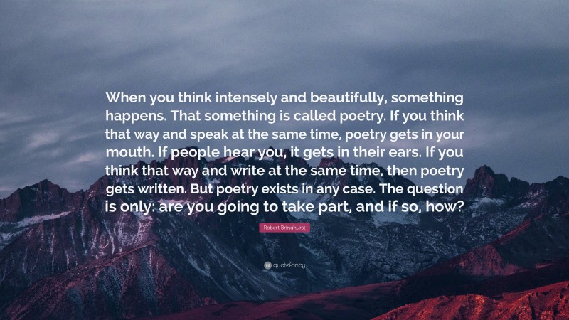 Robert Bringhurst Quote: “When you think intensely and beautifully, something happens. That something is called poetry. If you think that way and speak at the same time, poetry gets in your mouth. If people hear you, it gets in their ears. If you think that way and write at the same time, then poetry gets written. But poetry exists in any case. The question is only: are you going to take part, and if so, how?”