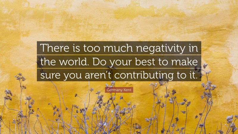 Germany Kent Quote: “There is too much negativity in the world. Do your best to make sure you aren’t contributing to it.”