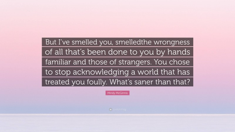 Mindy McGinnis Quote: “But I’ve smelled you, smelledthe wrongness of all that’s been done to you by hands familiar and those of strangers. You chose to stop acknowledging a world that has treated you foully. What’s saner than that?”