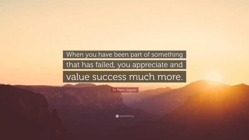 Dr Prem Jagyasi Quote: “When you have been part of something that has failed, you appreciate and value success much more.”