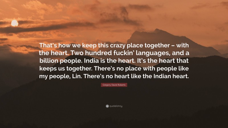 Gregory David Roberts Quote: “That’s how we keep this crazy place together – with the heart. Two hundred fuckin’ languages, and a billion people. India is the heart. It’s the heart that keeps us together. There’s no place with people like my people, Lin. There’s no heart like the Indian heart.”