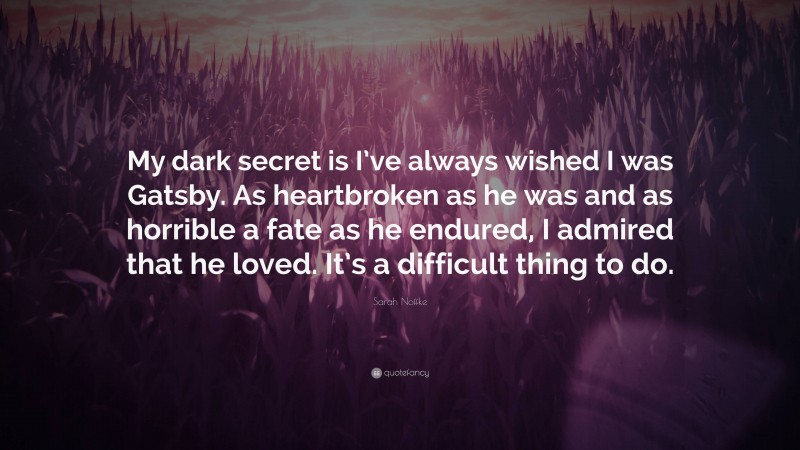 Sarah Noffke Quote: “My dark secret is I’ve always wished I was Gatsby. As heartbroken as he was and as horrible a fate as he endured, I admired that he loved. It’s a difficult thing to do.”