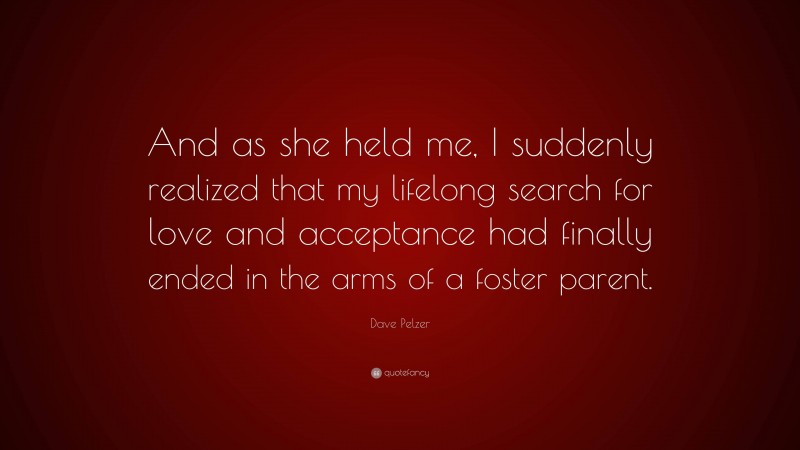 Dave Pelzer Quote: “And as she held me, I suddenly realized that my lifelong search for love and acceptance had finally ended in the arms of a foster parent.”