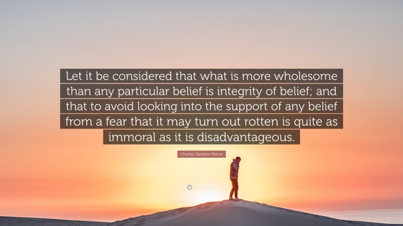 Charles Sanders Peirce Quote: “Let it be considered that what is more wholesome than any particular belief is integrity of belief; and that to avoid looking into the support of any belief from a fear that it may turn out rotten is quite as immoral as it is disadvantageous.”