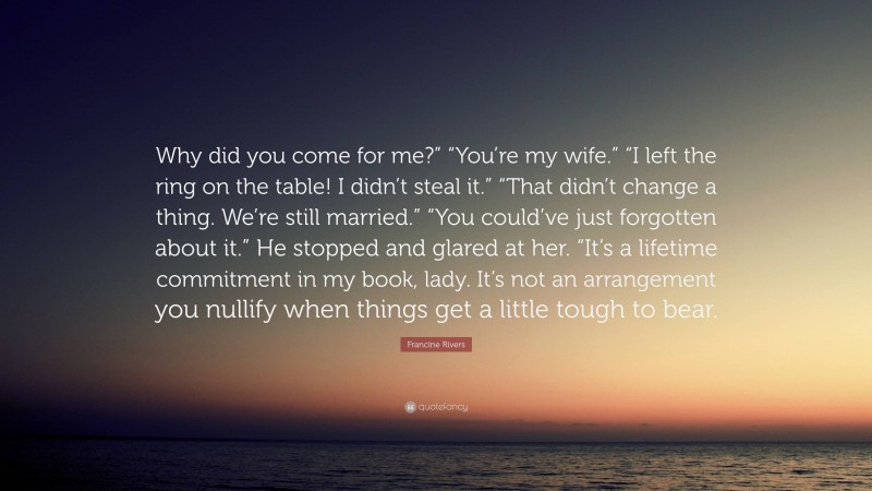 Francine Rivers Quote: “Why did you come for me?” “You’re my wife.” “I left the ring on the table! I didn’t steal it.” “That didn’t change a thing. We’re still married.” “You could’ve just forgotten about it.” He stopped and glared at her. “It’s a lifetime commitment in my book, lady. It’s not an arrangement you nullify when things get a little tough to bear.”