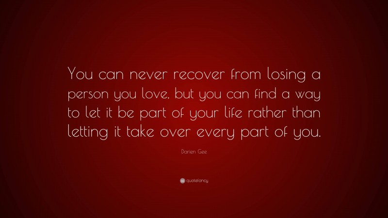 Darien Gee Quote: “You can never recover from losing a person you love, but you can find a way to let it be part of your life rather than letting it take over every part of you.”