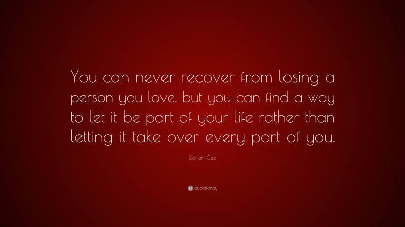 Darien Gee Quote: “You can never recover from losing a person you love, but you can find a way to let it be part of your life rather than letting it take over every part of you.”