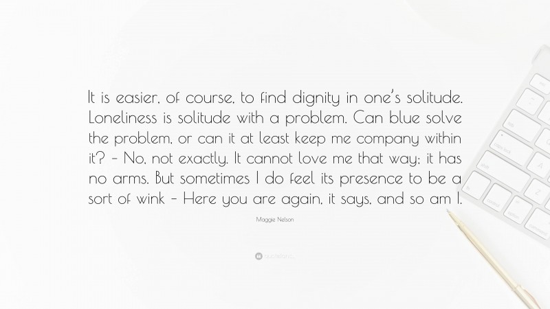 Maggie Nelson Quote: “It is easier, of course, to find dignity in one’s solitude. Loneliness is solitude with a problem. Can blue solve the problem, or can it at least keep me company within it? – No, not exactly. It cannot love me that way; it has no arms. But sometimes I do feel its presence to be a sort of wink – Here you are again, it says, and so am I.”