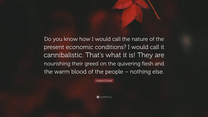 Joseph Conrad Quote: “Do you know how I would call the nature of the present economic conditions? I would call it cannibalistic. That’s what it is! They are nourishing their greed on the quivering flesh and the warm blood of the people – nothing else.”