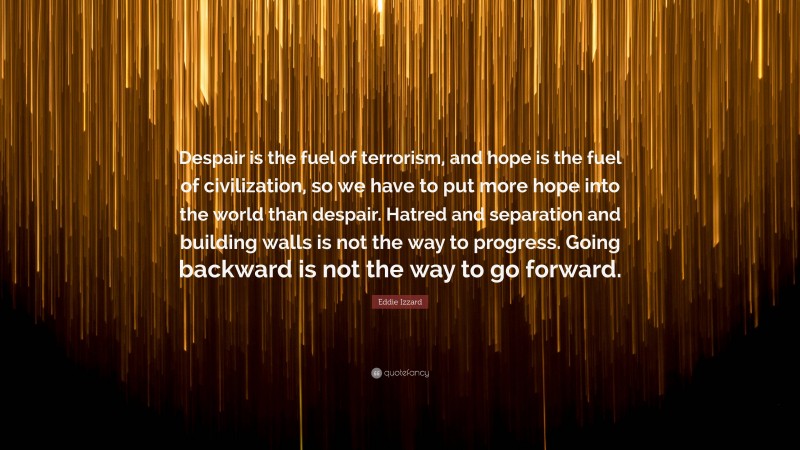 Eddie Izzard Quote: “Despair is the fuel of terrorism, and hope is the fuel of civilization, so we have to put more hope into the world than despair. Hatred and separation and building walls is not the way to progress. Going backward is not the way to go forward.”