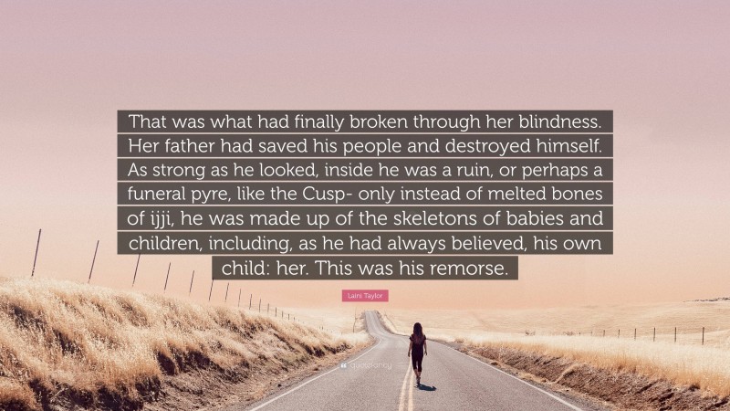 Laini Taylor Quote: “That was what had finally broken through her blindness. Her father had saved his people and destroyed himself. As strong as he looked, inside he was a ruin, or perhaps a funeral pyre, like the Cusp- only instead of melted bones of ijji, he was made up of the skeletons of babies and children, including, as he had always believed, his own child: her. This was his remorse.”