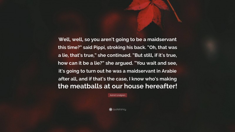 Astrid Lindgren Quote: “Well, well, so you aren’t going to be a maidservant this time?” said Pippi, stroking his back. “Oh, that was a lie, that’s true,” she continued. “But still, if it’s true, how can it be a lie?” she argued. “You wait and see, it’s going to turn out he was a maidservant in Arabie after all, and if that’s the case, I know who’s making the meatballs at our house hereafter!”