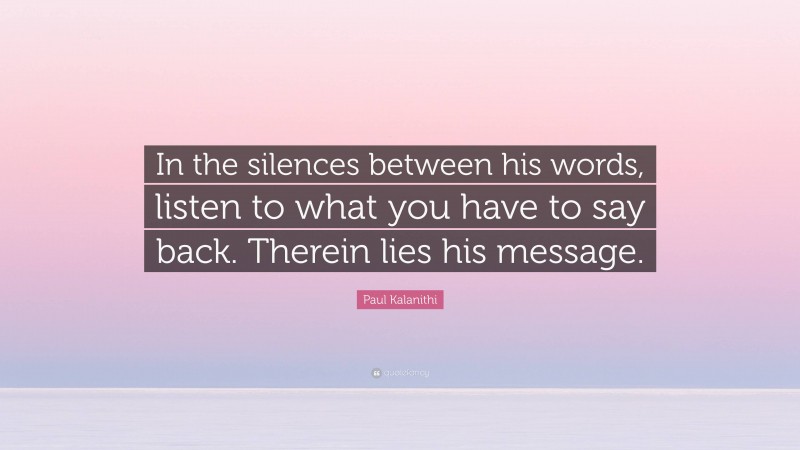 Paul Kalanithi Quote: “In the silences between his words, listen to what you have to say back. Therein lies his message.”