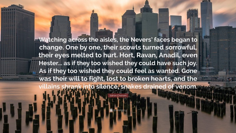 Soman Chainani Quote: “Watching across the aisles, the Nevers’ faces began to change. One by one, their scowls turned sorrowful, their eyes melted to hurt. Hort, Ravan, Anadil, even Hester... as if they too wished they could have such joy. As if they too wished they could feel as wanted. Gone was their will to fight, lost to broken hearts, and the villains shrank into silence, snakes drained of venom.”