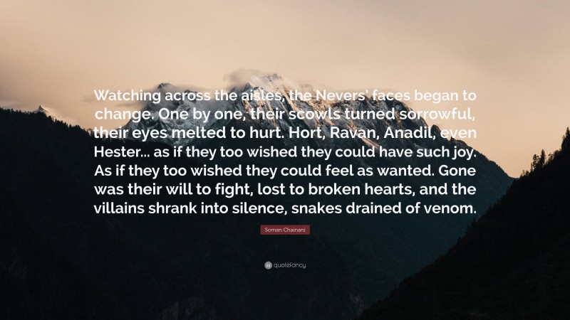 Soman Chainani Quote: “Watching across the aisles, the Nevers’ faces began to change. One by one, their scowls turned sorrowful, their eyes melted to hurt. Hort, Ravan, Anadil, even Hester... as if they too wished they could have such joy. As if they too wished they could feel as wanted. Gone was their will to fight, lost to broken hearts, and the villains shrank into silence, snakes drained of venom.”