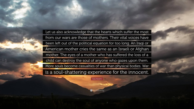 Suzy Kassem Quote: “Let us also acknowledge that the hearts which suffer the most from our wars are those of mothers. Their vital voices have been left out of the political equation for too long. An Iraqi or American mother cries the same as an Israeli or Afghan mother. The eyes of a mother who has suffered the loss of a child can destroy the soul of anyone who gazes upon them. More souls become casualties of war than physical bodies. War is a soul-shattering experience for the innocent.”