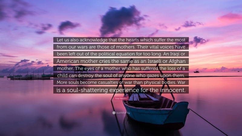 Suzy Kassem Quote: “Let us also acknowledge that the hearts which suffer the most from our wars are those of mothers. Their vital voices have been left out of the political equation for too long. An Iraqi or American mother cries the same as an Israeli or Afghan mother. The eyes of a mother who has suffered the loss of a child can destroy the soul of anyone who gazes upon them. More souls become casualties of war than physical bodies. War is a soul-shattering experience for the innocent.”