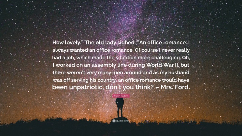 Susan Mallery Quote: “How lovely.” The old lady sighed. “An office romance. I always wanted an office romance. Of course I never really had a job, which made the situation more challenging. Oh, I worked on an assembly line during World War II, but there weren’t very many men around and as my husband was off serving his country, an office romance would have been unpatriotic, don’t you think? – Mrs. Ford.”