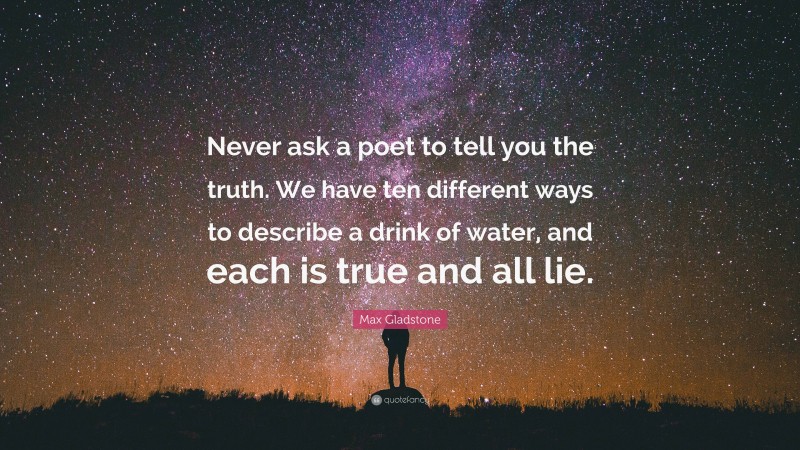 Max Gladstone Quote: “Never ask a poet to tell you the truth. We have ten different ways to describe a drink of water, and each is true and all lie.”