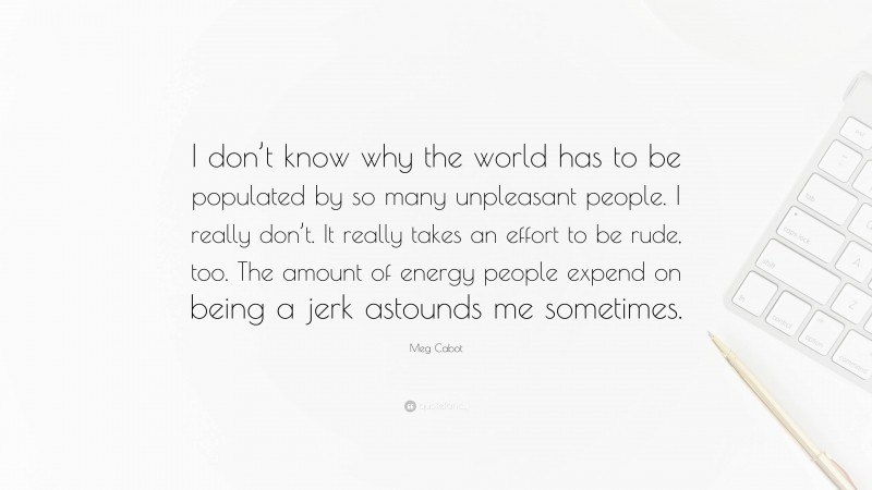 Meg Cabot Quote: “I don’t know why the world has to be populated by so many unpleasant people. I really don’t. It really takes an effort to be rude, too. The amount of energy people expend on being a jerk astounds me sometimes.”