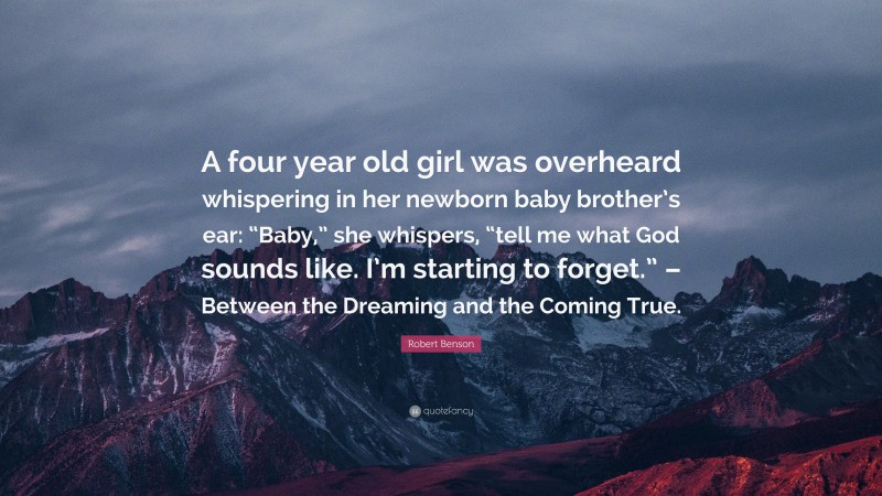 Robert Benson Quote: “A four year old girl was overheard whispering in her newborn baby brother’s ear: “Baby,” she whispers, “tell me what God sounds like. I’m starting to forget.” – Between the Dreaming and the Coming True.”