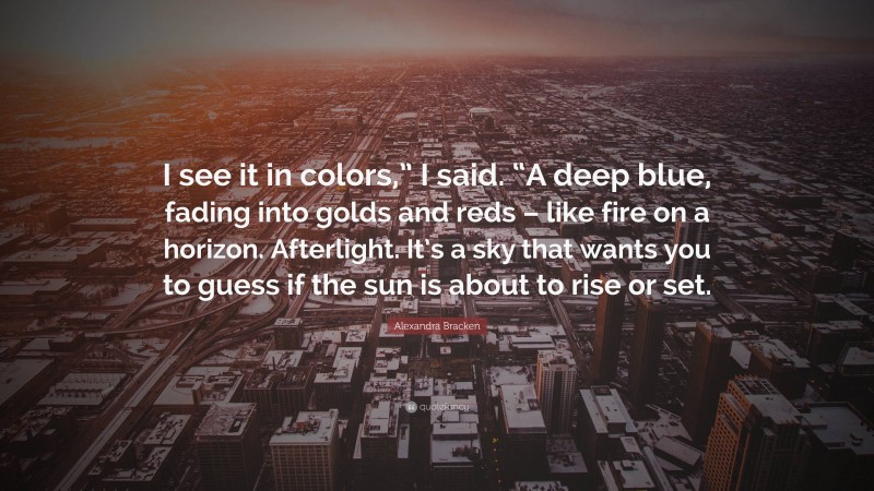 Alexandra Bracken Quote: “I see it in colors,” I said. “A deep blue, fading into golds and reds – like fire on a horizon. Afterlight. It’s a sky that wants you to guess if the sun is about to rise or set.”