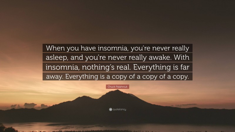 Chuck Palahniuk Quote: “When you have insomnia, you’re never really asleep, and you’re never really awake. With insomnia, nothing’s real. Everything is far away. Everything is a copy of a copy of a copy.”