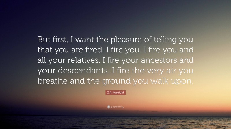 Z.A. Maxfield Quote: “But first, I want the pleasure of telling you that you are fired. I fire you. I fire you and all your relatives. I fire your ancestors and your descendants. I fire the very air you breathe and the ground you walk upon.”