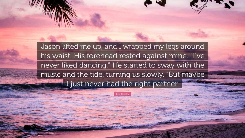 Lisa Kessler Quote: “Jason lifted me up, and I wrapped my legs around his waist. His forehead rested against mine. “I’ve never liked dancing.” He started to sway with the music and the tide, turning us slowly. “But maybe I just never had the right partner.”