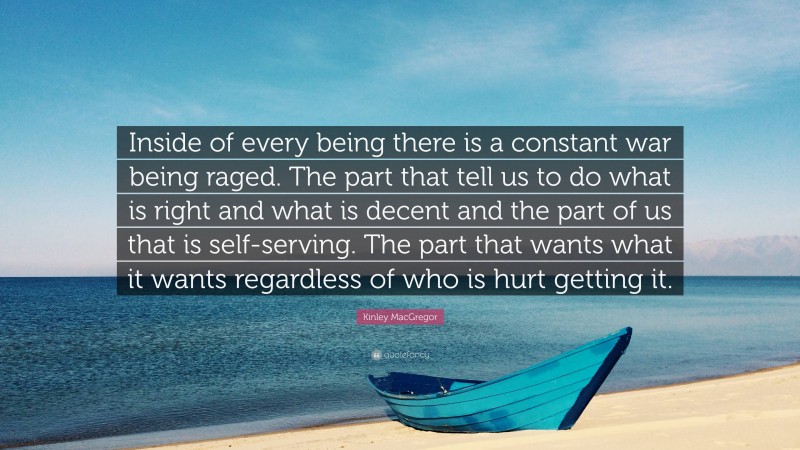 Kinley MacGregor Quote: “Inside of every being there is a constant war being raged. The part that tell us to do what is right and what is decent and the part of us that is self-serving. The part that wants what it wants regardless of who is hurt getting it.”