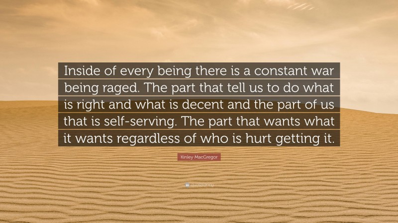 Kinley MacGregor Quote: “Inside of every being there is a constant war being raged. The part that tell us to do what is right and what is decent and the part of us that is self-serving. The part that wants what it wants regardless of who is hurt getting it.”