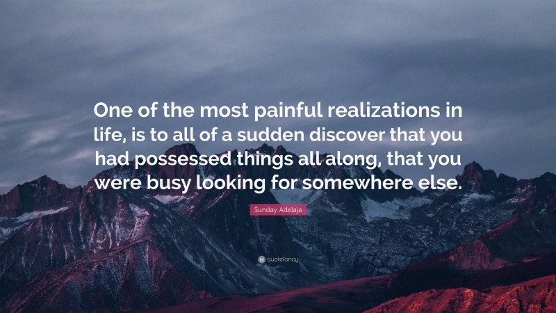Sunday Adelaja Quote: “One of the most painful realizations in life, is to all of a sudden discover that you had possessed things all along, that you were busy looking for somewhere else.”
