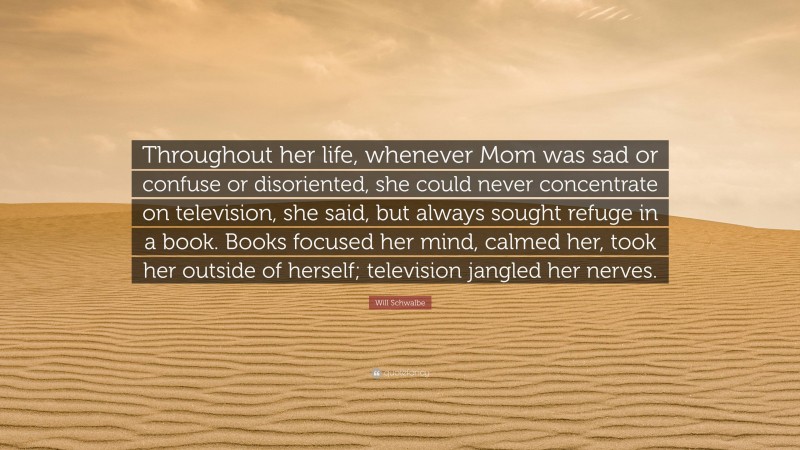 Will Schwalbe Quote: “Throughout her life, whenever Mom was sad or confuse or disoriented, she could never concentrate on television, she said, but always sought refuge in a book. Books focused her mind, calmed her, took her outside of herself; television jangled her nerves.”