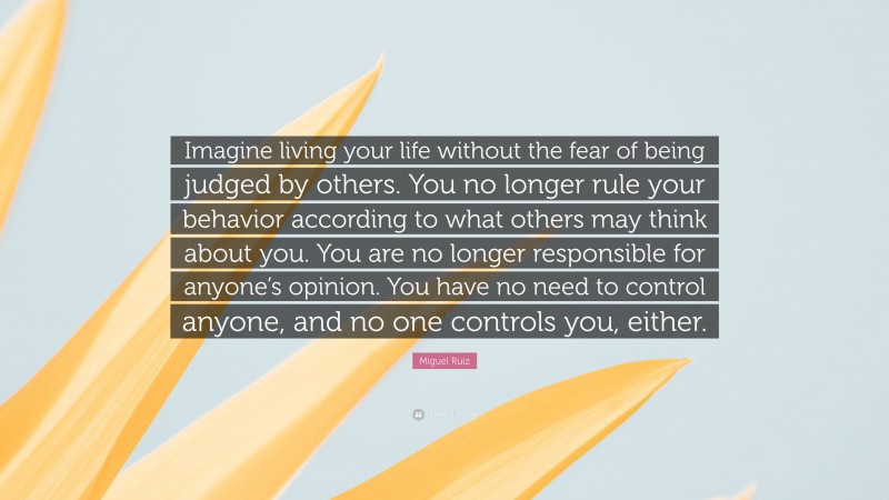 Miguel Ruiz Quote: “Imagine living your life without the fear of being judged by others. You no longer rule your behavior according to what others may think about you. You are no longer responsible for anyone’s opinion. You have no need to control anyone, and no one controls you, either.”