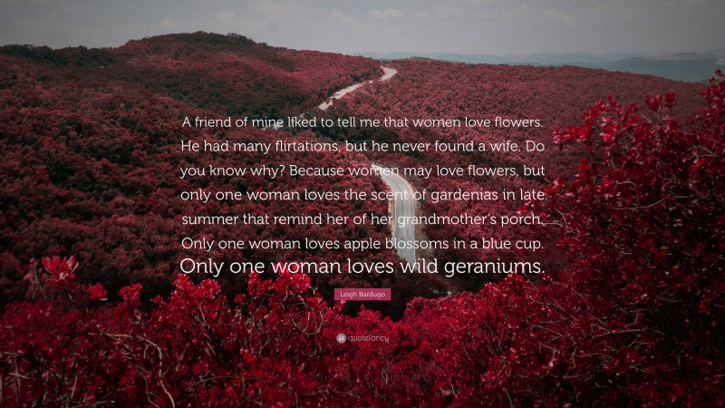 Leigh Bardugo Quote: “A friend of mine liked to tell me that women love flowers. He had many flirtations, but he never found a wife. Do you know why? Because women may love flowers, but only one woman loves the scent of gardenias in late summer that remind her of her grandmother’s porch. Only one woman loves apple blossoms in a blue cup. Only one woman loves wild geraniums.”