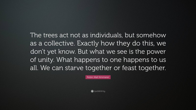 Robin Wall Kimmerer Quote: “The trees act not as individuals, but somehow as a collective. Exactly how they do this, we don’t yet know. But what we see is the power of unity. What happens to one happens to us all. We can starve together or feast together.”