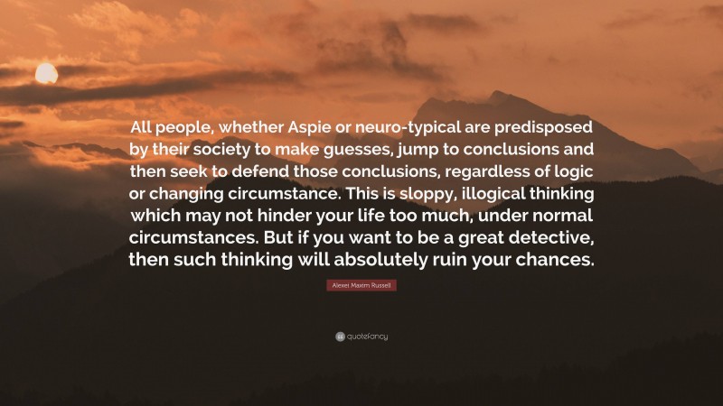 Alexei Maxim Russell Quote: “All people, whether Aspie or neuro-typical are predisposed by their society to make guesses, jump to conclusions and then seek to defend those conclusions, regardless of logic or changing circumstance. This is sloppy, illogical thinking which may not hinder your life too much, under normal circumstances. But if you want to be a great detective, then such thinking will absolutely ruin your chances.”