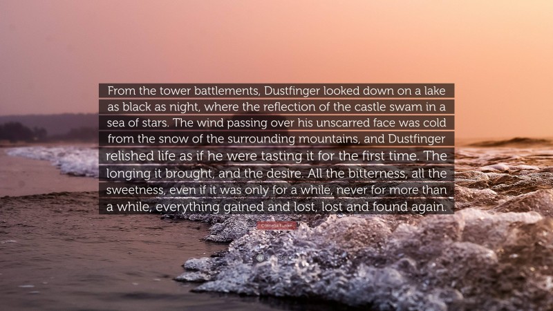 Cornelia Funke Quote: “From the tower battlements, Dustfinger looked down on a lake as black as night, where the reflection of the castle swam in a sea of stars. The wind passing over his unscarred face was cold from the snow of the surrounding mountains, and Dustfinger relished life as if he were tasting it for the first time. The longing it brought, and the desire. All the bitterness, all the sweetness, even if it was only for a while, never for more than a while, everything gained and lost, lost and found again.”