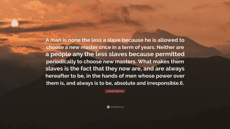 Lysander Spooner Quote: “A man is none the less a slave because he is allowed to choose a new master once in a term of years. Neither are a people any the less slaves because permitted periodically to choose new masters. What makes them slaves is the fact that they now are, and are always hereafter to be, in the hands of men whose power over them is, and always is to be, absolute and irresponsible.6.”