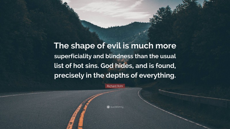 Richard Rohr Quote: “The shape of evil is much more superficiality and blindness than the usual list of hot sins. God hides, and is found, precisely in the depths of everything.”