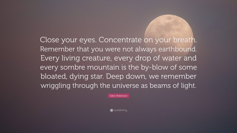 Eden Robinson Quote: “Close your eyes. Concentrate on your breath. Remember that you were not always earthbound. Every living creature, every drop of water and every sombre mountain is the by-blow of some bloated, dying star. Deep down, we remember wriggling through the universe as beams of light.”