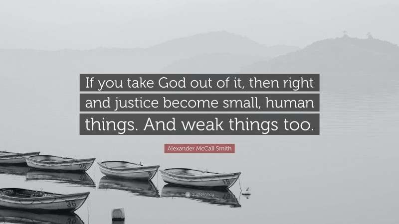 Alexander McCall Smith Quote: “If you take God out of it, then right and justice become small, human things. And weak things too.”
